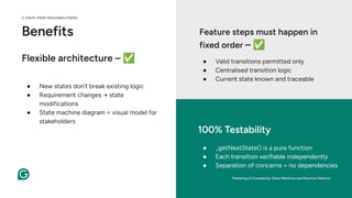 Benefits
● New states don’t break existing logic
● Requirement changes → state
modifications
● State machine diagram = visual model for
stakeholders
● _getNextState() is a pure function
● Each transition verifiable independently
● Separation of concerns = no dependencies
100% Testability
● Valid transitions permitted only
● Centralised transition logic
● Current state known and traceable
Feature steps must happen in
fixed order – ✅
Flexible architecture – ✅
Mastering UI Complexity: State Machines and Reactive Patterns
2. FINITE STATE MACHINES (FSMS)
 