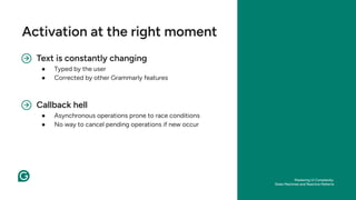 Text is constantly changing
● Typed by the user
● Corrected by other Grammarly features
Activation at the right moment
Callback hell
● Asynchronous operations prone to race conditions
● No way to cancel pending operations if new occur
Mastering UI Complexity:
State Machines and Reactive Patterns
 