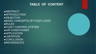 TABLE OF CONTENT
ABSTRACT
INTRODUCTION
OBJECTIVE
BASIC CONCEPTS OF FUZZY LOGIC
RULES
FUZZY CONTROL SYSTEM
AIR CONDITIONER
APPLICATION
LIMITATION
CONCLUSION
REFERENCE'S
 