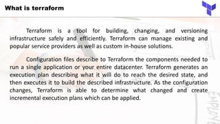 What is terraform
Terraform is a tool for building, changing, and versioning
infrastructure safely and efficiently. Terraform can manage existing and
popular service providers as well as custom in-house solutions.
Configuration files describe to Terraform the components needed to
run a single application or your entire datacenter. Terraform generates an
execution plan describing what it will do to reach the desired state, and
then executes it to build the described infrastructure. As the configuration
changes, Terraform is able to determine what changed and create
incremental execution plans which can be applied.
 