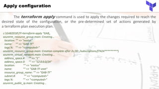 Apply configuration
c:GAB2018TF>terraform apply "GAB„
azurerm_resource_group.main: Creating...
location: "" => "eastus"
name: "" => "GAB-TF"
tags.%: "" => "<computed>"
azurerm_resource_group.main: Creation complete after 2s (ID: /subscriptions/f7424*********)
azurerm_virtual_network.main: Creating...
address_space.#: "" => "1"
address_space.0: "" => "12.0.0.0/24"
location: "" => "eastus"
name: "" => "GAB-TF-vnet"
resource_group_name: "" => "GAB-TF"
subnet.#: "" => "<computed>"
tags.%: "" => "<computed>"
azurerm_public_ip.main: Creating...
The terraform apply command is used to apply the changes required to reach the
desired state of the configuration, or the pre-determined set of actions generated by
a terraform plan execution plan.
 