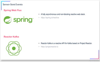 https://www.kafka-summit.org/
• A fully asynchronous and non-blocking reactive web stack.
• https://spring.io/reactive
Spring Web Flux
Server-Sent Events
• Reactor Kafka is a reactive API for Kafka based on Project Reactor.
• https://projectreactor.io
Reactor Kafka
 