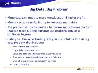 Galaxy confidential
Big Data, Big Problem
• More data can produce more knowledge and higher profits
• Modern systems make it easy to generate more data
• The problem is how to create a hardware and software platform
that can make full and effective use of all this data as it
continues to grow
• Galaxy has the expertise to guide you to a solution for this big
data problem that includes:
– Real-time data streams
– High data insertion rates
– Scalable database to extreme data volumes
– Automatic compensation for server failures
– Use of inexpensive, commodity servers
– Load balancing
7
 