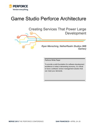  
MERGE 2013 THE PERFORCE CONFERENCE SAN FRANCISCO • APRIL 24−26
Perforce White Paper
To provide a solid foundation for software development
excellence in today s demanding economy, it s critical
to have a software version management solution that
can meet your demands.
Game Studio Perforce Architecture
Creating Services That Power Large
Development
Ryan Mensching, NetherRealm Studios (WB
Games)
 