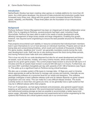 2 Game Studio Perforce Architecture
	
  
Introduction	
  
NetherRealm Studios has been creating video games on multiple platforms for more than 20
years. As a AAA game developer, the amounts of data produced and production quality have
increased many times over. Along with this growth comes increased demand for Perforce
space, reliability, and flexibility. These three pillars are the foundation of our infrastructure
decisions.
Background	
  
Perforce Software Version Management has been an integral part of studio collaboration since
2006. Prior to migrating to Perforce, several products had been used, including Visual
SourceSafe. Perforce has been able to scale to the needs of studio development while
allowing management of large binary assets and large integrations. Enabling this growth,
however, has required some engineering to ensure the best possible structure for Perforce to
layer on.
Past projects encountered such stability or resource constraints that individual team members
took it upon themselves to run or host services on individual machines. Projects were at risk of
losing data and compromising timelines, which could cost hundreds of thousands of dollars.
For game studios, deadlines and “crunch” are generally mandatory events during the multi-
year development cycle. Staff may be on site working around the clock during these periods,
and having Perforce down halts work and collaboration.
This is true not only for our code development but also for art asset development and binary
art assets, such as textures, models, and many cinema movies, which consume the most
space for any given game project. The current project head revision is around 20 GB (sync in 8
minutes) and the art assets head revision is around 545 GB (sync in 3 hours). Furthermore, we
can have 460+ submitted changelists per day with upwards of 20+ GB of iterations (see Figure
1). This adds up to a significant load on Perforce during critical business.
We also use a complex system of file types to manage data; +S flags are used on binaries
where appropriate as well as file locks to manage user access and submits. Internally we are
also publishing software at a consumer level for our artists and designers. This software
package undergoes a basic software release cycle and its release depends on game content
progression and vice versa. This can make for a very difficult release window. The studio
currently works on more than one game at a time, so we generally have a split audience that
may be in different places within their projects.
From an IT perspective, we had aging hardware and processes, plus general support issues
keeping up with business demand. We recommissioned hardware to virtual machines (VMs)
and restructured existing storage as best as possible to accommodate a better layout and
space usage. Ultimately, these experiences and experiments led to further engineering for the
systems that Perforce and critical systems would use in our environment.
 