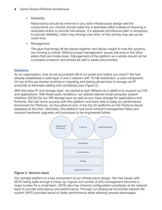 4 Game Studio Perforce Architecture
	
  
• Reliability
Redundancy should be inherent in any solid infrastructure design and the
components you choose should make this a seamless effort instead of requiring a
dedicated action to provide robustness. If a separate architecture plan is necessary
to provide reliability, holes may emerge over time, or this activity may eat up too
much time.
• Management
The glue that brings all the pieces together and allows insight to how the systems
are running is critical. Without proper management, issues will arise in the other
pillars that can trickle down. Management of the platform as a whole should not be
a complex endeavor and should be self or easily documented.
Solutions	
  
As an organization, how do we accomplish all of our goals and realize our vision? We had
already established a solid layer 2 and 3 network with 10 GB distribution, a core component.
On top of this we started working on migrating and testing all services to storage via IP
protocols to eliminate cabling and complexity (see Figure 2).
With this base IP and storage layer, we started to test VMware as a platform to support our OS
and applications. With these early renditions, we utilized internet small computer system
interface (iSCSI) for our VM storage layer as well as any mass storage for applications and
Perforce. We had some success with this platform and were able to keep our performance
benchmark for Perforce, via the p4bench tool, in the top 20 platforms on the Perforce bench
database at the time. Ultimately, this platform had some inherent management flaws and
required hardware upgrades and processes to be engineered further.
Figure 2: Service stack
Our storage platform is a key component of our infrastructure design. We had issues with
iSCSI being agile enough to keep up; logical unit number (LUN) management becomes a
major burden for a small team. iSCSI also has inherent configuration complexity at the network
layer to provide redundancy and performance. Through our testing we found that network file
system (NFS) provided equal or better performance while allowing several advantages.
 