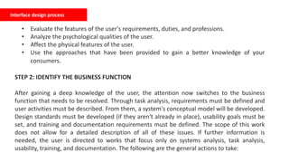 Interface design process
• Evaluate the features of the user's requirements, duties, and professions.
• Analyze the psychological qualities of the user.
• Affect the physical features of the user.
• Use the approaches that have been provided to gain a better knowledge of your
consumers.
STEP 2: IDENTIFY THE BUSINESS FUNCTION
After gaining a deep knowledge of the user, the attention now switches to the business
function that needs to be resolved. Through task analysis, requirements must be defined and
user activities must be described. From them, a system's conceptual model will be developed.
Design standards must be developed (if they aren't already in place), usability goals must be
set, and training and documentation requirements must be defined. The scope of this work
does not allow for a detailed description of all of these issues. If further information is
needed, the user is directed to works that focus only on systems analysis, task analysis,
usability, training, and documentation. The following are the general actions to take:
 