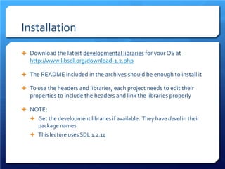 Installation 
 
Download the latest developmental libraries for your OS at http://www.libsdl.org/download-1.2.php 
 
The README included in the archives should be enough to install it 
 
To use the headers and libraries, each project needs to edit their properties to include the headers and link the libraries properly 
 
NOTE: 
 
Get the development libraries if available. They have devel in their package names 
 
This lecture uses SDL 1.2.14  