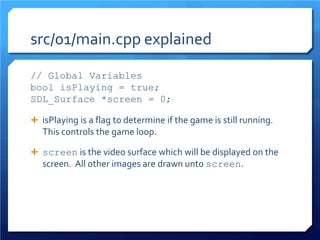 src/01/main.cpp explained 
// Global Variables 
bool isPlaying = true; 
SDL_Surface *screen = 0; 
 
isPlaying is a flag to determine if the game is still running. This controls the game loop. 
 
screen is the video surface which will be displayed on the screen. All other images are drawn unto screen.  