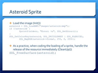 Asteroid Sprite 
 
Load the image (Init()) 
asteroid = SDL_LoadBMP("images/asteroid.bmp"); 
if (!asteroid) { 
fprintf(stderr, "Error: %s", SDL_GetError()); 
} 
SDL_SetColorKey(asteroid, SDL_SRCCOLORKEY | SDL_RLEACCEL, SDL_MapRGB(asteroid->format, 255, 0, 255)); 
As a practice, when coding the loading of a sprite, handle the release of the resource immediately (CleanUp()) 
SDL_FreeSurface(asteroid);  