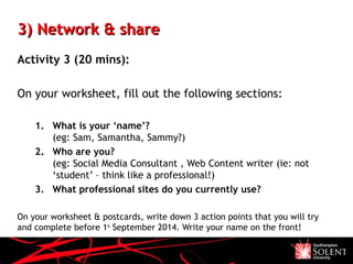 3) Network & share3) Network & share
Activity 3 (20 mins):
On your worksheet, fill out the following sections:
1. What is your ‘name’?
(eg: Sam, Samantha, Sammy?)
2. Who are you?
(eg: Social Media Consultant , Web Content writer (ie: not
‘student’ – think like a professional!)
3. What professional sites do you currently use?
On your worksheet & postcards, write down 3 action points that you will try
and complete before 1st
September 2014. Write your name on the front!
 