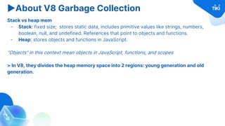 ▶About V8 Garbage Collection
Stack vs heap mem
- Stack: fixed size; stores static data, includes primitive values like strings, numbers,
boolean, null, and undefined. References that point to objects and functions.
- Heap: stores objects and functions in JavaScript.
“Objects” in this context mean objects in JavaScript, functions, and scopes
> In V8, they divides the heap memory space into 2 regions: young generation and old
generation.
 
