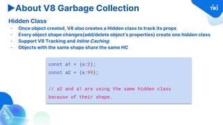 ▶About V8 Garbage Collection
Hidden Class
- Once object created, V8 also creates a Hidden class to track its props
- Every object shape changes(add/delete object’s properties) create one hidden class
- Support V8 Tracking and Inline Caching
- Objects with the same shape share the same HC
const a1 = {a:2};
const a2 = {a:99};
// a2 and a1 are using the same hidden class
because of their shape.
 