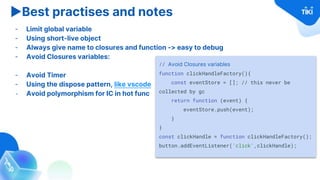 ▶Best practises and notes
- Limit global variable
- Using short-live object
- Always give name to closures and function -> easy to debug
- Avoid Closures variables:
- Avoid Timer
- Using the dispose pattern, like vscode
- Avoid polymorphism for IC in hot func
// Avoid Closures variables
function clickHandleFactory(){
const eventStore = []; // this never be
collected by gc
return function (event) {
eventStore.push(event);
}
}
const clickHandle = function clickHandleFactory();
button.addEventListener('click',clickHandle);
 