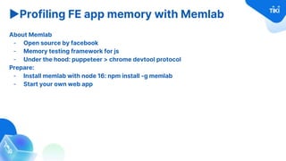▶Profiling FE app memory with Memlab
About Memlab
- Open source by facebook
- Memory testing framework for js
- Under the hood: puppeteer > chrome devtool protocol
Prepare:
- Install memlab with node 16: npm install -g memlab
- Start your own web app
 