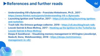 ▶References and further reads
- Understanding V8's Bytecode - Franziska Hinkelmann, Ph.D., 2017 -
https://www.fhinkel.rocks/posts/Understanding-V8-s-Bytecode;
- Launching Ignition and TurboFan, 2017 - https://v8.dev/blog/launching-ignition-
and-turbofan;
- Trash talk: the Orinoco garbage collector, 2019 - https://v8.dev/blog/trash-talk;
- Leszek Swirski & Ross McIlroy, 2017 - Hooking up the Ignition to the Turbofan by
Leszek Swirski & Ross McIlroy;
- Deepu K Sasidharan - Visualizing memory management in V8 Engine (JavaScript,
NodeJS, Deno, WebAssembly), 2018 - https://deepu.tech/memory-
management-in-v8/;
 