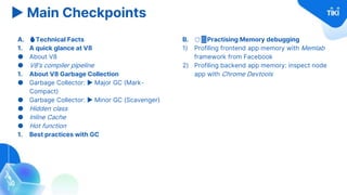 ▶ Main Checkpoints
A. 🔥Technical Facts
1. A quick glance at V8
● About V8
● V8’s compiler pipeline
1. About V8 Garbage Collection
● Garbage Collector: ▶ Major GC (Mark-
Compact)
● Garbage Collector: ▶ Minor GC (Scavenger)
● Hidden class
● Inline Cache
● Hot function
1. Best practices with GC
B. 🛡️Practising Memory debugging
1) Profiling frontend app memory with Memlab
framework from Facebook
2) Profiling backend app memory: inspect node
app with Chrome Devtools
 