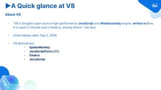 ▶A Quick glance at V8
About V8
- “V8 is Google's open source high-performance JavaScript and WebAssembly engine, written in C++.
It is used in Chrome and in Node.js, among others.” (v8.dev)
- Initial release date: Sep 2, 2008
- V8 alternatives:
- SpiderMonkey
- JavaScriptCore(JSC)
- Chakra
- JerryScript
 
