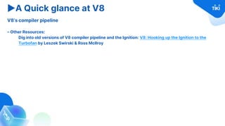 ▶A Quick glance at V8
V8’s compiler pipeline
– Other Resources:
Dig into old versions of V8 compiler pipeline and the Ignition: V8: Hooking up the Ignition to the
Turbofan by Leszek Swirski & Ross McIlroy
 