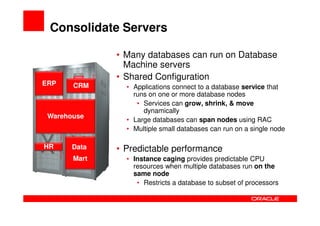Consolidate Servers

              • Many databases can run on Database
                Machine servers
              • Shared Configuration
ERP    CRM      • Applications connect to a database service that
                  runs on one or more database nodes
                   • Services can grow, shrink, & move
                     dynamically
 Warehouse
                • Large databases can span nodes using RAC
                • Multiple small databases can run on a single node

HR     Data   • Predictable performance
       Mart     • Instance caging provides predictable CPU
                  resources when multiple databases run on the
                  same node
                   • Restricts a database to subset of processors
 