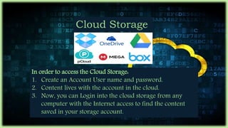 Cloud Storage
In order to access the Cloud Storage:
1. Create an Account User name and password.
2. Content lives with the account in the cloud.
3. Now, you can Login into the cloud storage from any
computer with the Internet access to find the content
saved in your storage account.
 