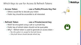 54
Which Keys to use for Access & Refresh Tokens
 Access Token - use a Public/Private Key Pair
 Others would like to decode your token
 Public Key should be accessible to all interested.
 Refresh Token - use a Private/secret key
 MUST be encrypted using a salt or a private key.
 Public key of refresh token should not be queryable.
 Why? – Refresh token is used to generate an access token –
 No info useful in it, except for the Auth Server.
 Only Auth Server should decode refresh key.
 