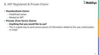 56
B. JWT Registered & Private Cliams
 Standardized claims
 Predefined names
 Related to JWT
 Private (Free form) Claims
 Anything that you would like to use?
 This is a great way to send various pieces of information related to the user, authorization
or scope
 