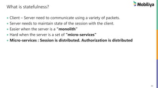 63
What is statefulness?
 Client – Server need to communicate using a variety of packets.
 Server needs to maintain state of the session with the client.
 Easier when the server is a “monolith”
 Hard when the server is a set of “micro-services”
 Micro-services : Session is distributed. Authorization is distributed
 
