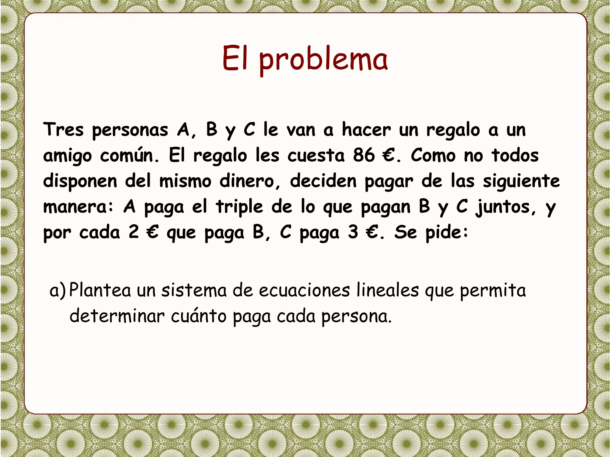El problema

Tres personas A, B y C le van a hacer un regalo a un
amigo común. El regalo les cuesta 86 €. Como no todos
disponen del mismo dinero, deciden pagar de las siguiente
manera: A paga el triple de lo que pagan B y C juntos, y
por cada 2 € que paga B, C paga 3 €. Se pide:


a) Plantea un sistema de ecuaciones lineales que permita
   determinar cuánto paga cada persona.
 