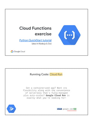 Cloud Functions
exercise
Python QuickStart tutorial
(also in Node.js & Go)
Running Code: Cloud Run
Got a containerized app? Want its
flexibility along with the convenience
of serverless that's fully-managed
plus auto-scales? Google Cloud Run is
exactly what you're looking for!
cloud.google.com/run
 