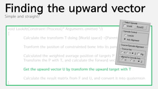 Finding the upward vector
Simple and straight?


 void LookAtConstraint::Process(/* Arguments omitted */)
 {
          Calculate the transform T doing [World space]→[Parent space]

          Tranform the positon of constrainted bone into its parental space with T

          Calculated the weighted average position of targets P
          Transform the P with T, and calculate the forward vector F

          Get the upward vector U by transform the upward target with T

          Calculate the result matrix from F and U, and convert it into quaternion
 }
 