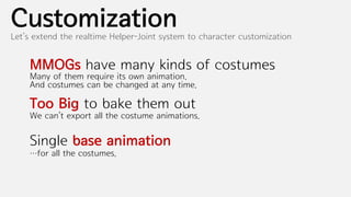 Customization
Let’s extend the realtime Helper-Joint system to character customization


    MMOGs have many kinds of costumes
    Many of them require its own animation.
    And costumes can be changed at any time.

    Too Big to bake them out
    We can’t export all the costume animations.


    Single base animation
    …for all the costumes.
 
