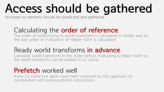 Access should be gathered
Accesses to memory should be predicted and gathered


    Calculating the order of reference
    The order of referencing to world transform is calculated in similar way to
    the way order of evaluation of Helper-Joint is calculated

    Ready world transforms in advance
    Calculate world transform in the order before evaluating a Helper-Joint so
    the world transform can be loaded in L2 cache

    Prefetch worked well
    many L2 cache hot spots have been removed by this approach by
    combination with some prefetch instructions
 
