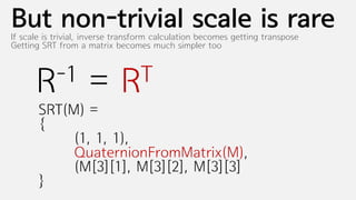 But non-trivial scale is rare
If scale is trivial, inverse transform calculation becomes getting transpose
Getting SRT from a matrix becomes much simpler too



      R-1           =       RT
       SRT(M) =
       {
            (1, 1, 1),
            QuaternionFromMatrix(M),
            (M[3][1], M[3][2], M[3][3]
       }
 