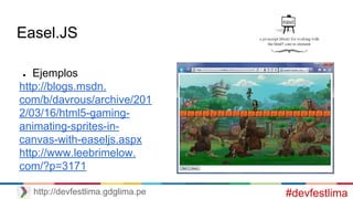 Easel.JS
● Ejemplos
http://blogs.msdn.
com/b/davrous/archive/201
2/03/16/html5-gaming-
animating-sprites-in-
canvas-with-easeljs.aspx
http://www.leebrimelow.
com/?p=3171
#devfestlimahttp://devfestlima.gdglima.pe
 