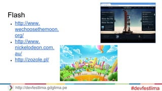 Flash
● http://www.
wechoosethemoon.
org/
● http://www.
nickelodeon.com.
au/
● http://zozole.pl/
#devfestlimahttp://devfestlima.gdglima.pe
 