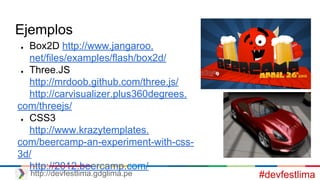 Ejemplos
● Box2D http://www.jangaroo.
net/files/examples/flash/box2d/
● Three.JS
http://mrdoob.github.com/three.js/
http://carvisualizer.plus360degrees.
com/threejs/
● CSS3
http://www.krazytemplates.
com/beercamp-an-experiment-with-css-
3d/
http://2012.beercamp.com/
#devfestlimahttp://devfestlima.gdglima.pe
 