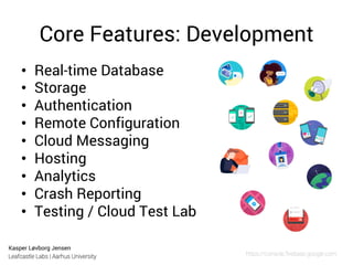 Kasper Løvborg Jensen
Leafcastle Labs | Aarhus University
Core Features: Development
•  Real-time Database
•  Storage
•  Authentication
•  Remote Configuration
•  Cloud Messaging
•  Hosting
•  Analytics
•  Crash Reporting
•  Testing / Cloud Test Lab
https://console.ﬁrebase.google.com
 