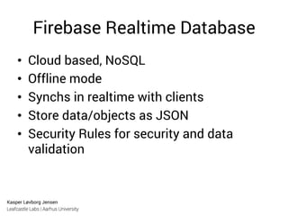 Kasper Løvborg Jensen
Leafcastle Labs | Aarhus University
Firebase Realtime Database
•  Cloud based, NoSQL
•  Offline mode
•  Synchs in realtime with clients
•  Store data/objects as JSON
•  Security Rules for security and data
validation
 