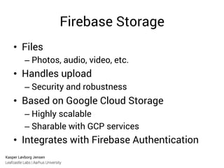 Kasper Løvborg Jensen
Leafcastle Labs | Aarhus University
Firebase Storage
•  Files
– Photos, audio, video, etc.
•  Handles upload
– Security and robustness
•  Based on Google Cloud Storage
– Highly scalable
– Sharable with GCP services
•  Integrates with Firebase Authentication
 