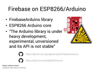 Kasper Løvborg Jensen
Leafcastle Labs | Aarhus University
Firebase on ESP8266/Arduino
•  FirebaseArduino library
•  ESP8266 Arduino core
•  “The Arduino library is under
heavy development,
experimental, unversioned
and its API is not stable”
https://github.com/googlesamples/ﬁrebase-arduino
https://github.com/esp8266/Arduino
 