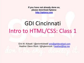 If you have not already done so,
                   please download Aptana:
                       http://aptana.com




       GDI Cincinnati
Intro to HTML/CSS: Class 1
     Erin M. Kidwell / @erinmkidwell/ erin@girldevelopit.com
  John David Back/ @johndavidback / johndavidback@gmail.com
 