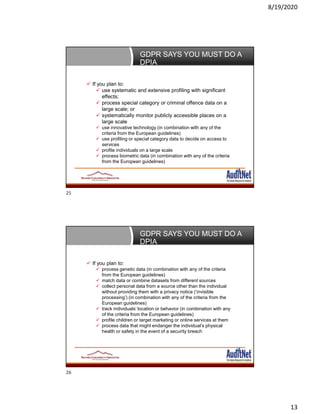 8/19/2020
13
GDPR SAYS YOU MUST DO A
DPIA
 If you plan to:
 use systematic and extensive profiling with significant
effects;
 process special category or criminal offence data on a
large scale; or
 systematically monitor publicly accessible places on a
large scale
 use innovative technology (in combination with any of the
criteria from the European guidelines)
 use profiling or special category data to decide on access to
services
 profile individuals on a large scale
 process biometric data (in combination with any of the criteria
from the European guidelines)
GDPR SAYS YOU MUST DO A
DPIA
 If you plan to:
 process genetic data (in combination with any of the criteria
from the European guidelines)
 match data or combine datasets from different sources
 collect personal data from a source other than the individual
without providing them with a privacy notice (‘invisible
processing’) (in combination with any of the criteria from the
European guidelines)
 track individuals’ location or behavior (in combination with any
of the criteria from the European guidelines)
 profile children or target marketing or online services at them
 process data that might endanger the individual’s physical
health or safety in the event of a security breach
25
26
 