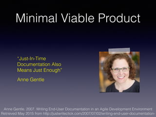 Minimal Viable Product
“Just-In-Time
Documentation Also
Means Just Enough”
Anne Gentle
Anne Gentle. 2007. Writing End-User Documentation in an Agile Development Environment
Retrieved May 2015 from http://justwriteclick.com/2007/07/02/writing-end-user-documentation-
 