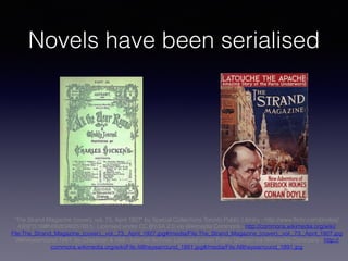 Novels have been serialised
"The Strand Magazine (cover), vol. 73, April 1927" by Special Collections Toronto Public Library - http://www.flickr.com/photos/
43021516@N06/8346257651/. Licensed under CC BY-SA 2.0 via Wikimedia Commons - http://commons.wikimedia.org/wiki/
File:The_Strand_Magazine_(cover),_vol._73,_April_1927.jpg#/media/File:The_Strand_Magazine_(cover),_vol._73,_April_1927.jpg
"Alltheyearround 1891" by Chapman & Hall - Internet Archive. Licensed under Public Domain via Wikimedia Commons - http://
commons.wikimedia.org/wiki/File:Alltheyearround_1891.jpg#/media/File:Alltheyearround_1891.jpg
 