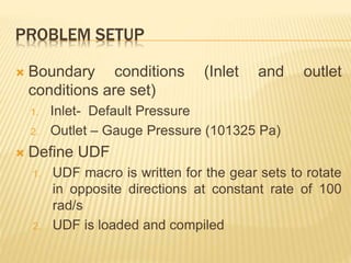 PROBLEM SETUP
 Boundary conditions (Inlet and outlet
conditions are set)
1. Inlet- Default Pressure
2. Outlet – Gauge Pressure (101325 Pa)
 Define UDF
1. UDF macro is written for the gear sets to rotate
in opposite directions at constant rate of 100
rad/s
2. UDF is loaded and compiled
 