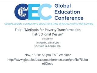 Title: “Methods for Poverty Transformation
Instructional Design”
Presenter:
Richard C. Close CEO
Chrysalis Campaign, Inc.
Nov. 16 2015 9pm EST Webinar
http://www.globaleducationconference.com/profile/Richa
rdClose
 