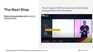 Lessons Learned from 2000 Event-driven Microservices @NSilnitsky
How to migrate 2000 microservices to Multi Cluster
Managed Kafka with 0 Downtime
The Next Step
https://www.youtube.com/watch?v=
XKbG8a-9NRE
 