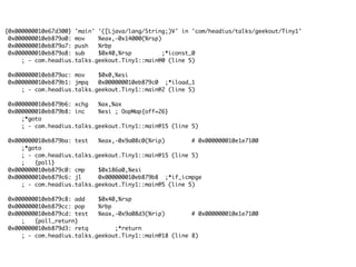 {0x000000010e67d300} 'main' '([Ljava/lang/String;)V' in 'com/headius/talks/geekout/Tiny1'
0x000000010eb879a0: mov %eax,-0x14000(%rsp)
0x000000010eb879a7: push %rbp
0x000000010eb879a8: sub $0x40,%rsp ;*iconst_0
; - com.headius.talks.geekout.Tiny1::main@0 (line 5)
0x000000010eb879ac: mov $0x0,%esi
0x000000010eb879b1: jmpq 0x000000010eb879c0 ;*iload_1
; - com.headius.talks.geekout.Tiny1::main@2 (line 5)
0x000000010eb879b6: xchg %ax,%ax
0x000000010eb879b8: inc %esi ; OopMap{off=26}
;*goto
; - com.headius.talks.geekout.Tiny1::main@15 (line 5)
0x000000010eb879ba: test %eax,-0x9a08c0(%rip) # 0x000000010e1e7100
;*goto
; - com.headius.talks.geekout.Tiny1::main@15 (line 5)
; {poll}
0x000000010eb879c0: cmp $0x186a0,%esi
0x000000010eb879c6: jl 0x000000010eb879b8 ;*if_icmpge
; - com.headius.talks.geekout.Tiny1::main@5 (line 5)
0x000000010eb879c8: add $0x40,%rsp
0x000000010eb879cc: pop %rbp
0x000000010eb879cd: test %eax,-0x9a08d3(%rip) # 0x000000010e1e7100
; {poll_return}
0x000000010eb879d3: retq ;*return
; - com.headius.talks.geekout.Tiny1::main@18 (line 8)
 
