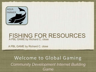 Welcome to Global Gaming
Community Development Internet Building
Game
AQUA
FARMER
A PBL GAME by Richard C. close
FISHING FOR RESOURCESA PBL GAME by Richard C. close
 